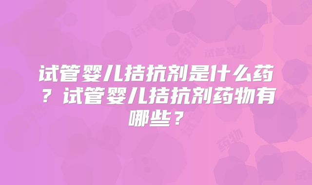 试管婴儿拮抗剂是什么药?试管婴儿拮抗剂药物有哪些?