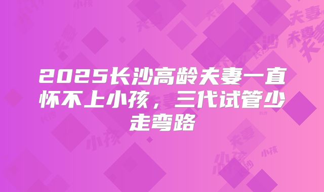 2025长沙高龄夫妻一直怀不上小孩,三代试管少走弯路