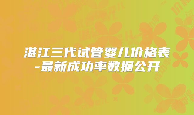 湛江三代试管婴儿价格表-最新成功率数据公开