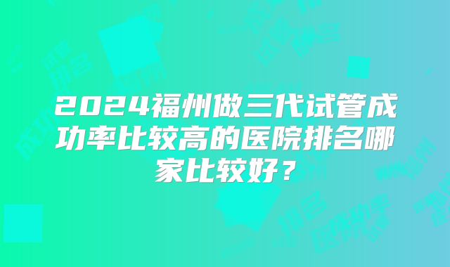 2024福州做三代试管成功率比较高的医院排名哪家比较好?