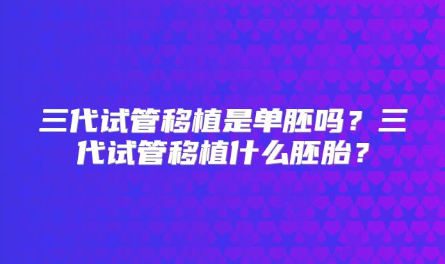 三代试管移植是单胚吗？三代试管移植什么胚胎？