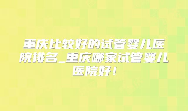 重庆比较好的试管婴儿医院排名_重庆哪家试管婴儿医院好!