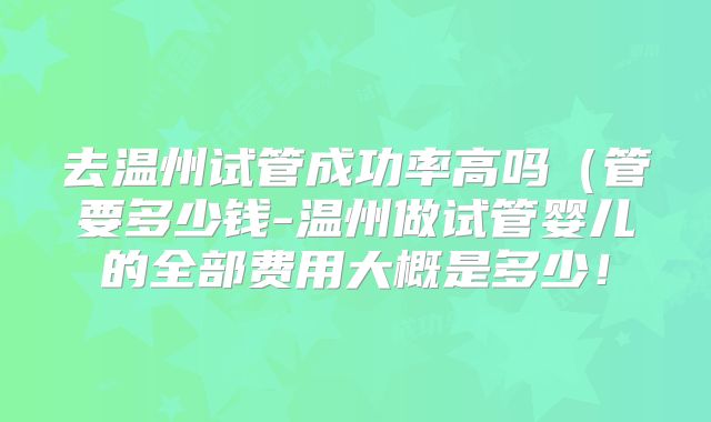 去温州试管成功率高吗（管要多少钱-温州做试管婴儿的全部费用大概是多少！