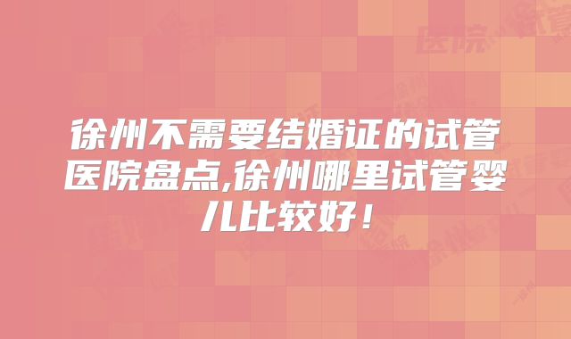 徐州不需要结婚证的试管医院盘点,徐州哪里试管婴儿比较好！