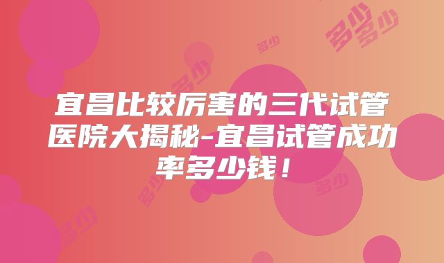宜昌比较厉害的三代试管医院大揭秘-宜昌试管成功率多少钱!