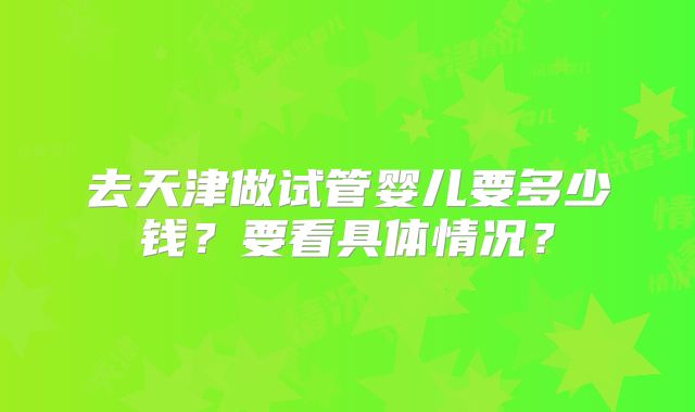 去天津做试管婴儿要多少钱?要看具体情况?