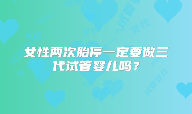 女性两次胎停一定要做三代试管婴儿吗?