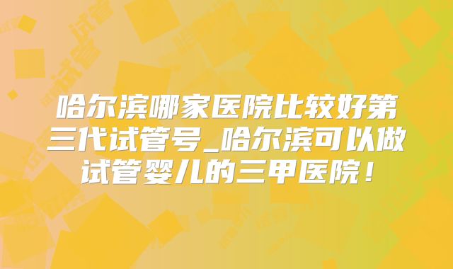 哈尔滨哪家医院比较好第三代试管号_哈尔滨可以做试管婴儿的三甲医院！