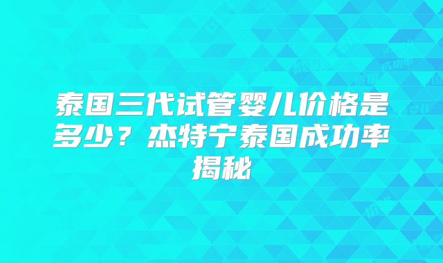 泰国三代试管婴儿价格是多少？杰特宁泰国成功率揭秘