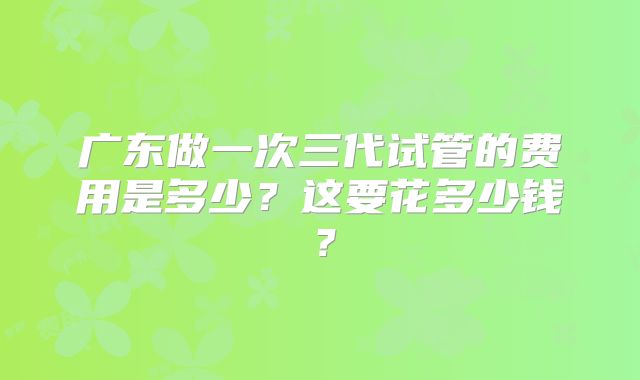 广东做一次三代试管的费用是多少？这要花多少钱？