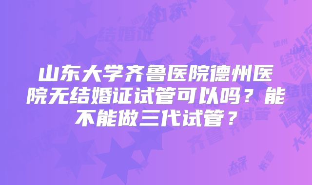 山东大学齐鲁医院德州医院无结婚证试管可以吗?能不能做三代试管?