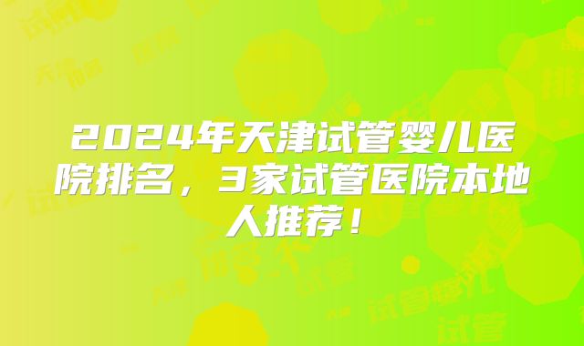 2024年天津试管婴儿医院排名,3家试管医院本地人推荐!