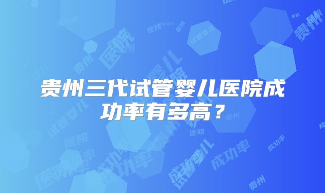贵州三代试管婴儿医院成功率有多高?