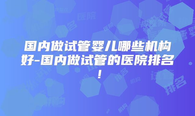 国内做试管婴儿哪些机构好-国内做试管的医院排名！