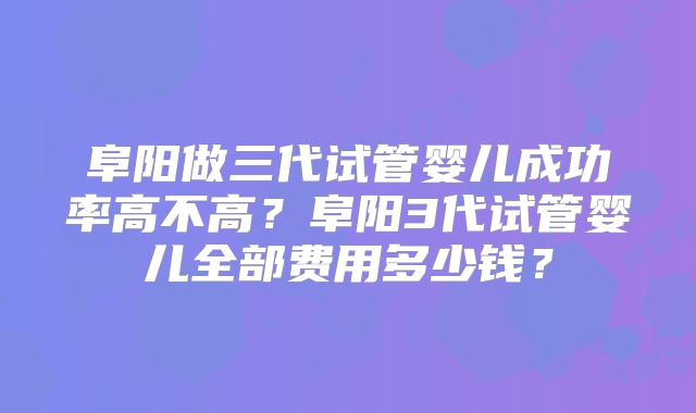 阜阳做三代试管婴儿成功率高不高？阜阳3代试管婴儿全部费用多少钱？