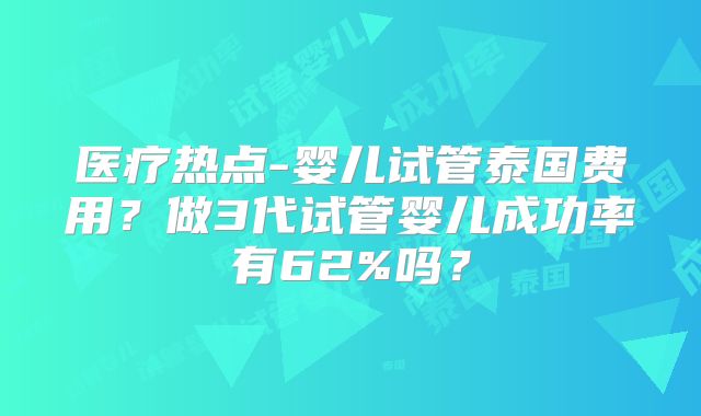 医疗热点-婴儿试管泰国费用？做3代试管婴儿成功率有62%吗？