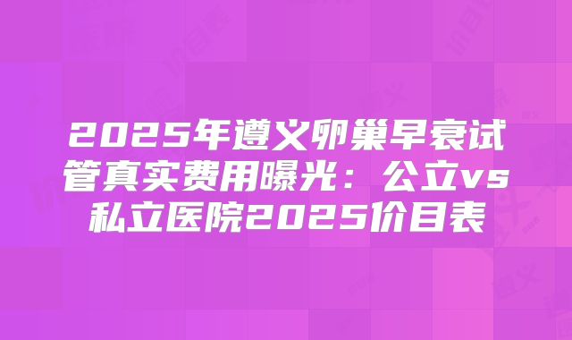2025年遵义卵巢早衰试管真实费用曝光：公立vs私立医院2025价目表