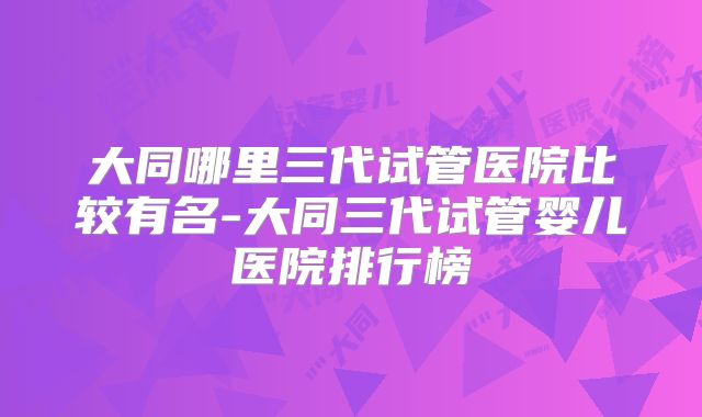 大同哪里三代试管医院比较有名-大同三代试管婴儿医院排行榜