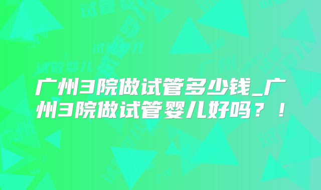 广州3院做试管多少钱_广州3院做试管婴儿好吗?!