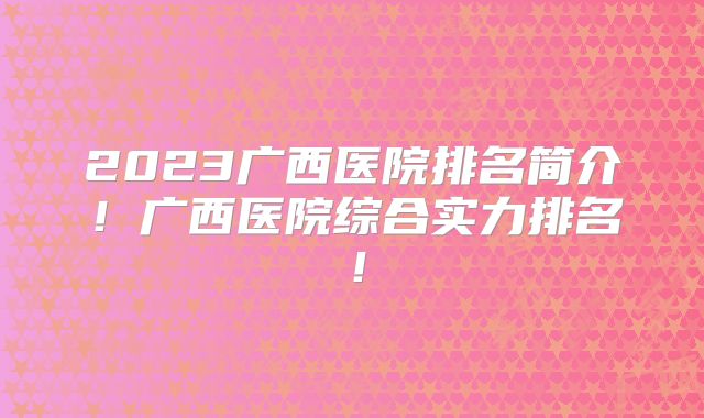 2023广西医院排名简介！广西医院综合实力排名！