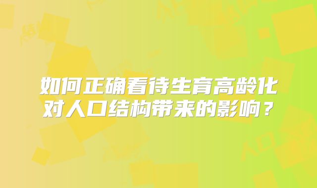 如何正确看待生育高龄化对人口结构带来的影响？