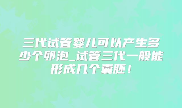 三代试管婴儿可以产生多少个卵泡_试管三代一般能形成几个囊胚！