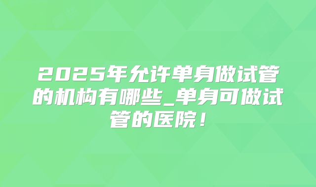 2025年允许单身做试管的机构有哪些_单身可做试管的医院！