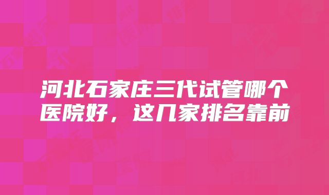 河北石家庄三代试管哪个医院好,这几家排名靠前