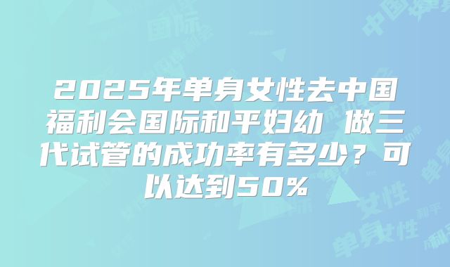 2025年单身女性去中国福利会国际和平妇幼 做三代试管的成功率有多少?可以达到50%
