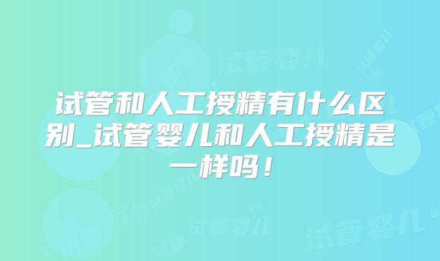 试管和人工授精有什么区别_试管婴儿和人工授精是一样吗！