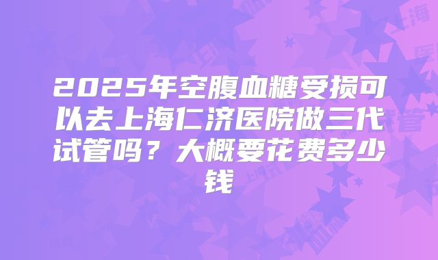 2025年空腹血糖受损可以去上海仁济医院做三代试管吗？大概要花费多少钱