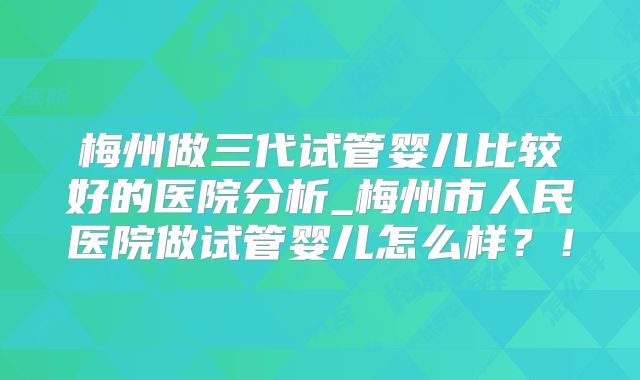 梅州做三代试管婴儿比较好的医院分析_梅州市人民医院做试管婴儿怎么样?!