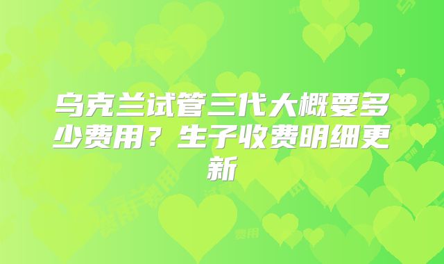 乌克兰试管三代大概要多少费用?生子收费明细更新
