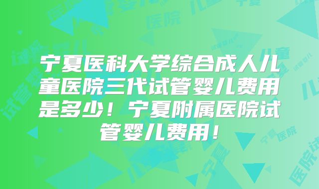 宁夏医科大学综合成人儿童医院三代试管婴儿费用是多少！宁夏附属医院试管婴儿费用！