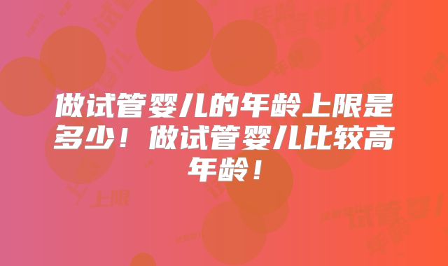 做试管婴儿的年龄上限是多少！做试管婴儿比较高年龄！