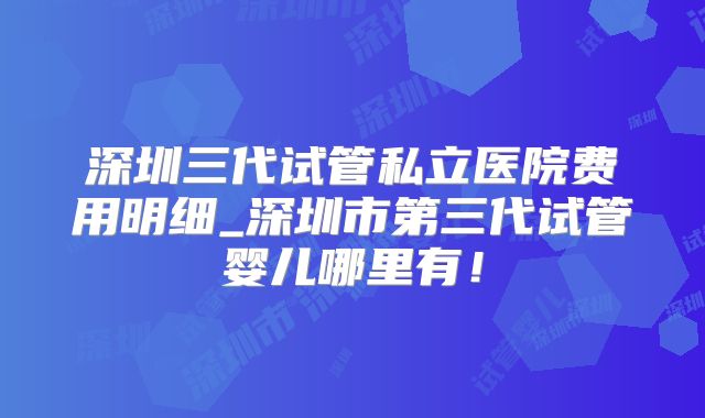 深圳三代试管私立医院费用明细_深圳市第三代试管婴儿哪里有！