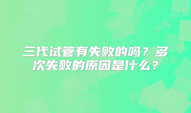 三代试管有失败的吗？多次失败的原因是什么？