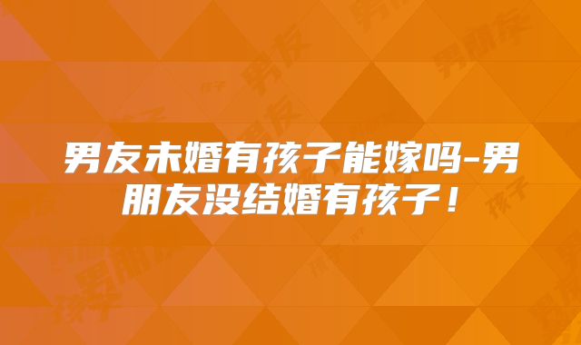 男友未婚有孩子能嫁吗-男朋友没结婚有孩子!