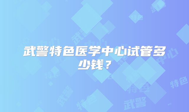 武警特色医学中心试管多少钱?
