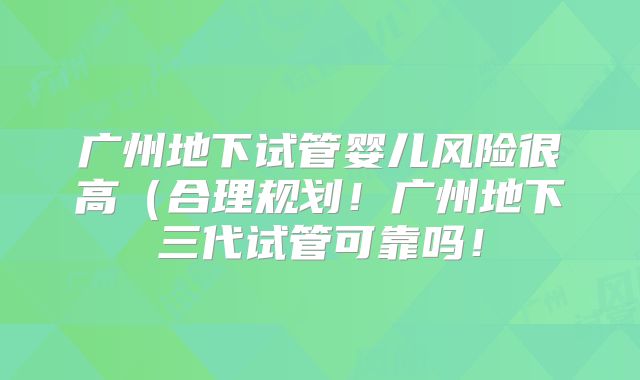 广州地下试管婴儿风险很高（合理规划！广州地下三代试管可靠吗！