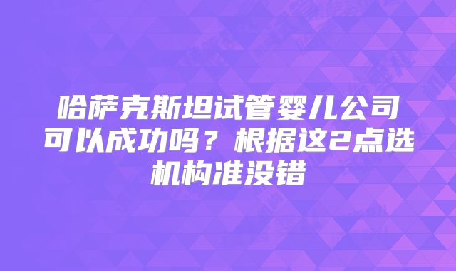 哈萨克斯坦试管婴儿公司可以成功吗？根据这2点选机构准没错