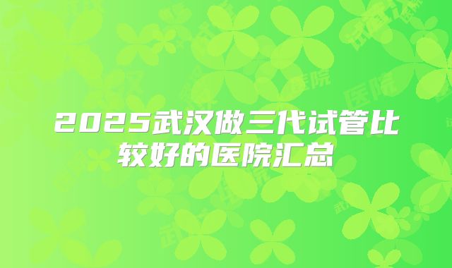 2025武汉做三代试管比较好的医院汇总