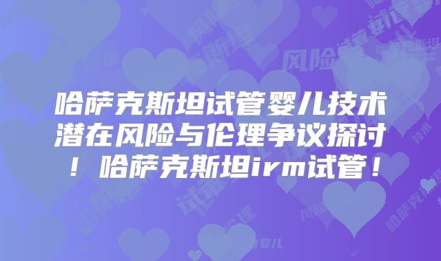 哈萨克斯坦试管婴儿技术潜在风险与伦理争议探讨！哈萨克斯坦irm试管！