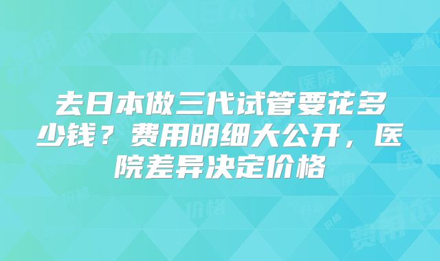 去日本做三代试管要花多少钱？费用明细大公开，医院差异决定价格