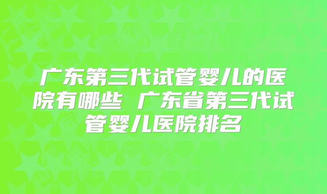 广东第三代试管婴儿的医院有哪些 广东省第三代试管婴儿医院排名