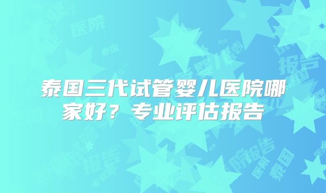 泰国三代试管婴儿医院哪家好？专业评估报告