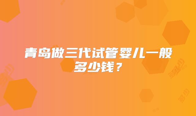 青岛做三代试管婴儿一般多少钱?