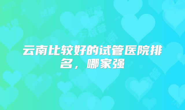 云南比较好的试管医院排名,哪家强