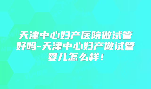 天津中心妇产医院做试管好吗-天津中心妇产做试管婴儿怎么样！