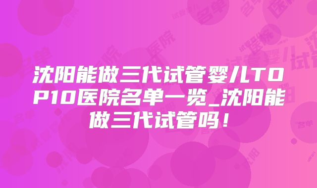 沈阳能做三代试管婴儿TOP10医院名单一览_沈阳能做三代试管吗！